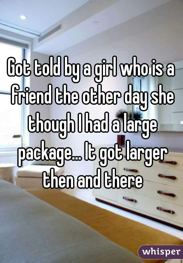 Got told by a girl who is a friend the other day she though I had a large package... It got larger then and there