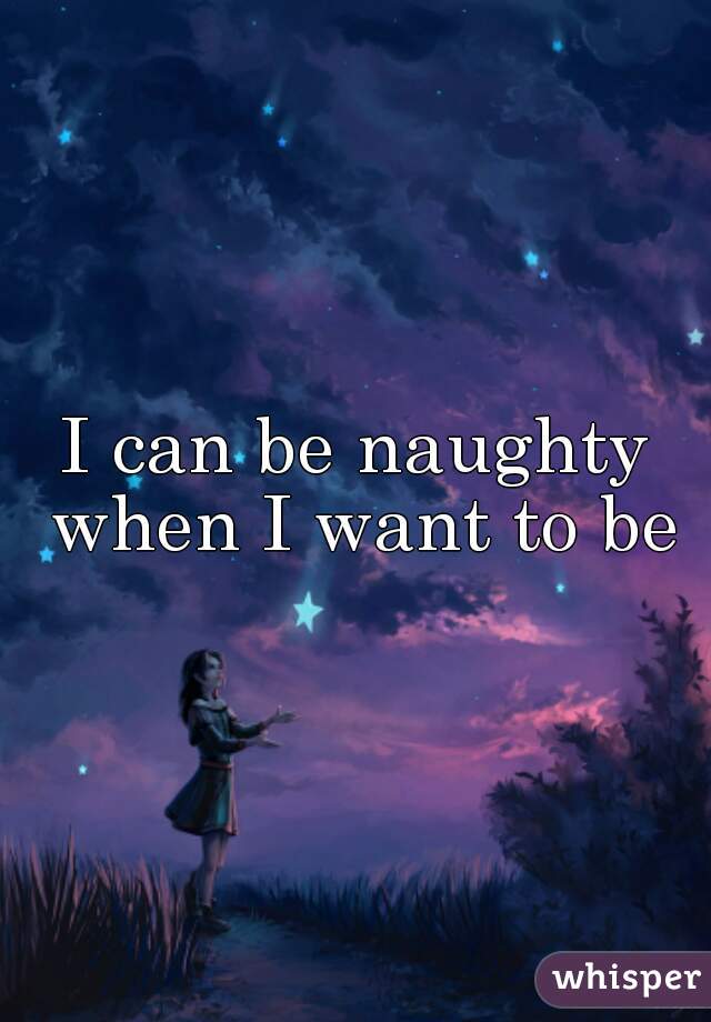 I can be naughty when I want to be