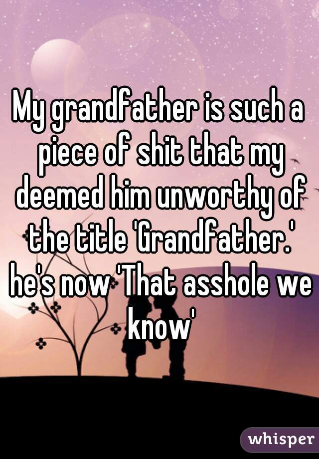 My grandfather is such a piece of shit that my deemed him unworthy of the title 'Grandfather.' he's now 'That asshole we know'