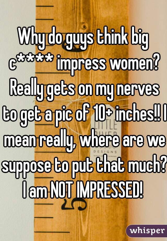 Why do guys think big c**** impress women? Really gets on my nerves to get a pic of 10+ inches!! I mean really, where are we suppose to put that much? I am NOT IMPRESSED! 