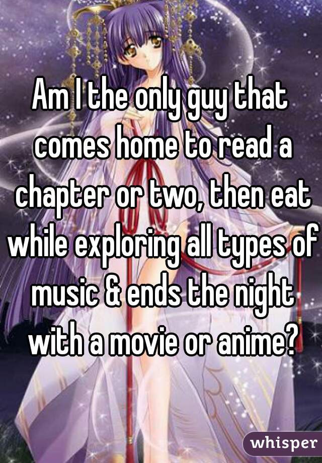 Am I the only guy that comes home to read a chapter or two, then eat while exploring all types of music & ends the night with a movie or anime?