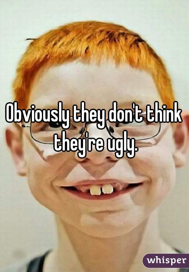 Obviously they don't think they're ugly.