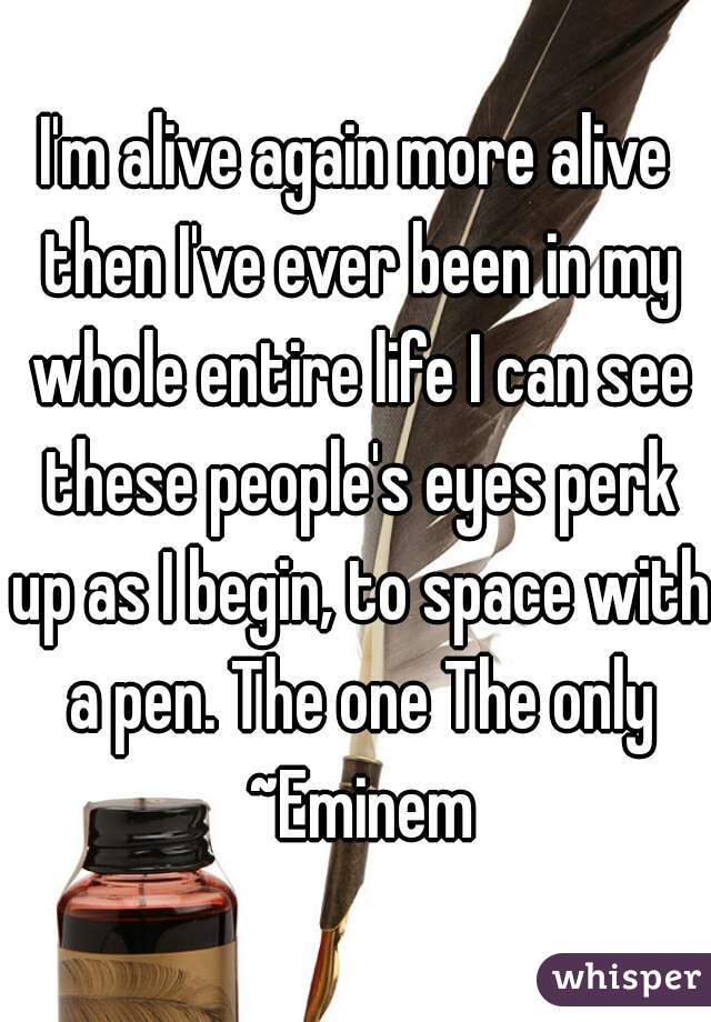 I'm alive again more alive then I've ever been in my whole entire life I can see these people's eyes perk up as I begin, to space with a pen. The one The only ~Eminem