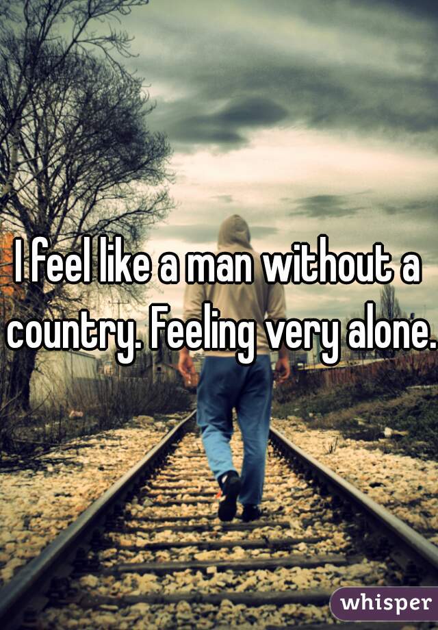 I feel like a man without a country. Feeling very alone.