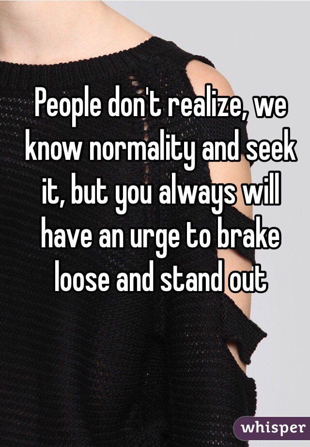 People don't realize, we know normality and seek it, but you always will have an urge to brake loose and stand out 