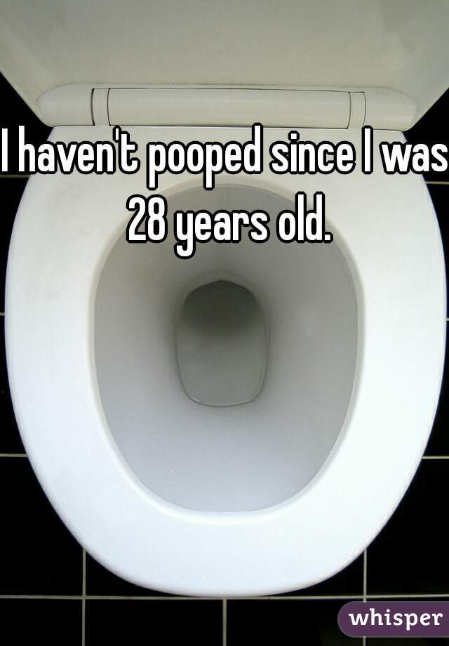 I haven't pooped since I was 28 years old.