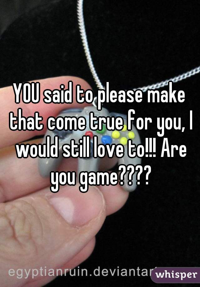 YOU said to please make that come true for you, I would still love to!!! Are you game????