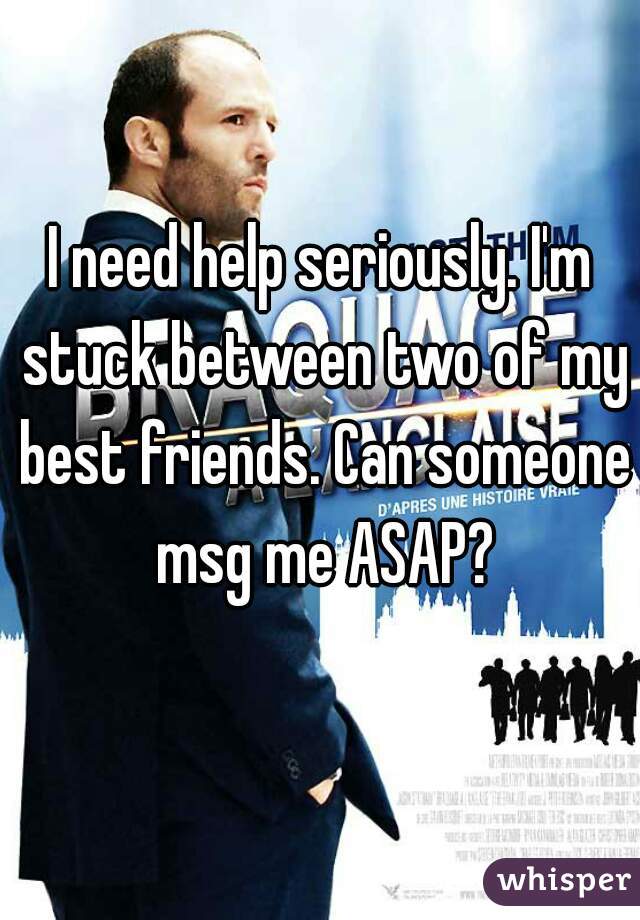 I need help seriously. I'm stuck between two of my best friends. Can someone msg me ASAP?