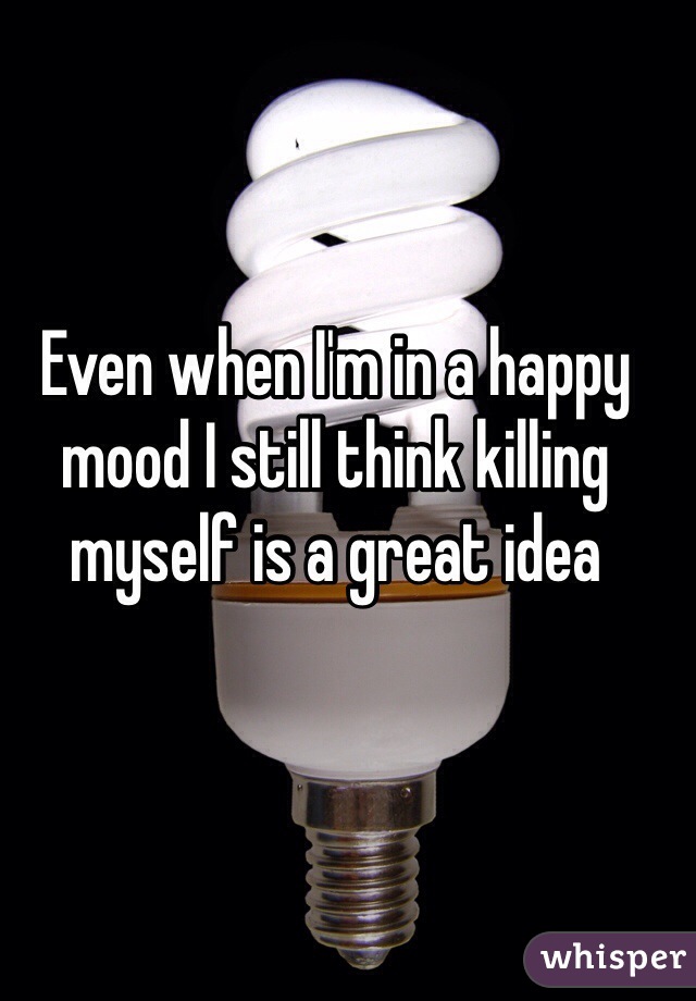 Even when I'm in a happy mood I still think killing myself is a great idea