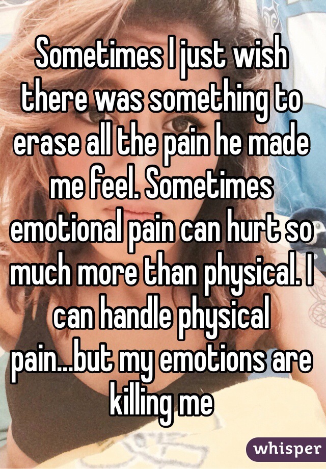 Sometimes I just wish there was something to erase all the pain he made me feel. Sometimes emotional pain can hurt so much more than physical. I can handle physical pain...but my emotions are killing me