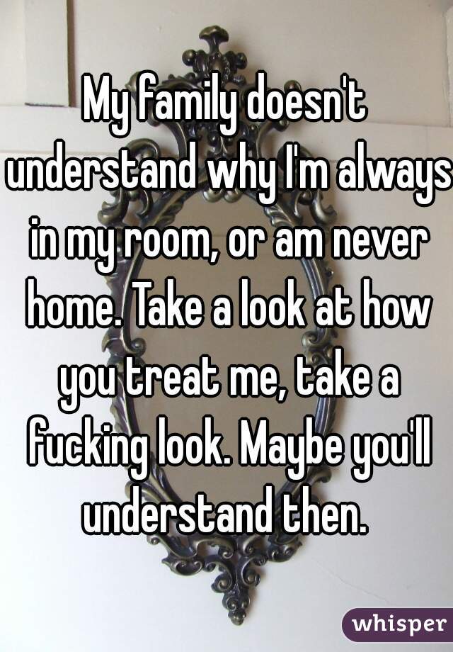 My family doesn't understand why I'm always in my room, or am never home. Take a look at how you treat me, take a fucking look. Maybe you'll understand then. 