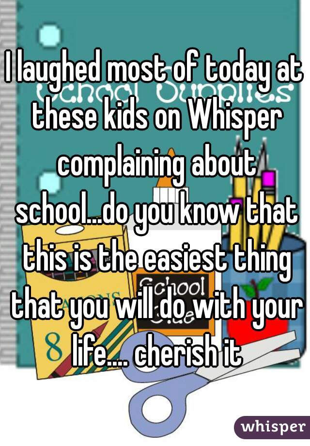 I laughed most of today at these kids on Whisper complaining about school...do you know that this is the easiest thing that you will do with your life.... cherish it