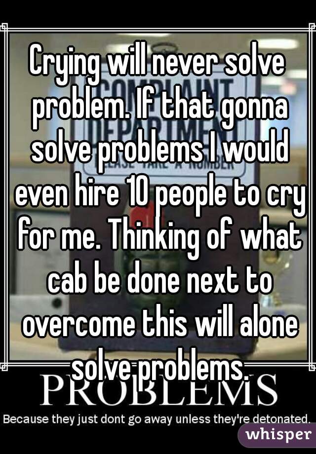 Crying will never solve problem. If that gonna solve problems I would even hire 10 people to cry for me. Thinking of what cab be done next to overcome this will alone solve problems.