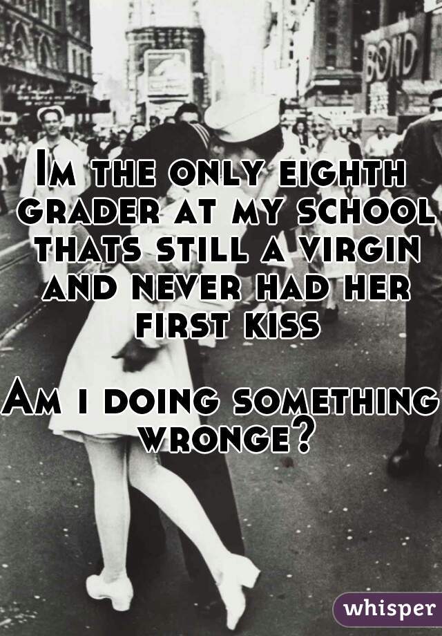 Im the only eighth grader at my school thats still a virgin and never had her first kiss 
Am i doing something wronge?