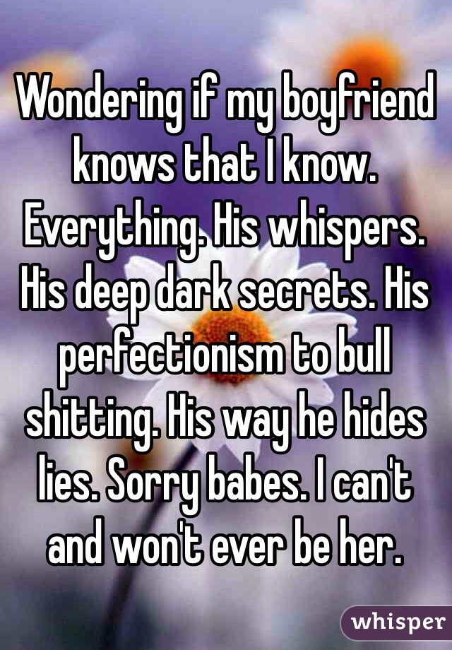 Wondering if my boyfriend knows that I know. Everything. His whispers. His deep dark secrets. His perfectionism to bull shitting. His way he hides lies. Sorry babes. I can't and won't ever be her. 