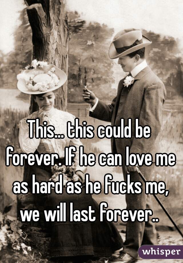 This... this could be forever. If he can love me as hard as he fucks me, we will last forever.. 