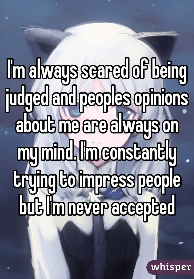 I'm always scared of being judged and peoples opinions about me are always on my mind. I'm constantly trying to impress people but I'm never accepted