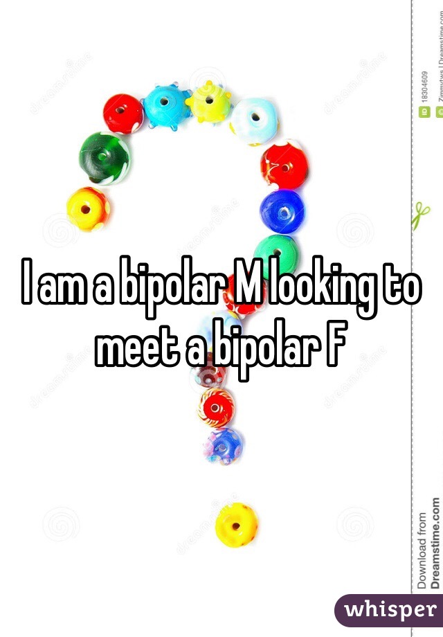 I am a bipolar M looking to meet a bipolar F