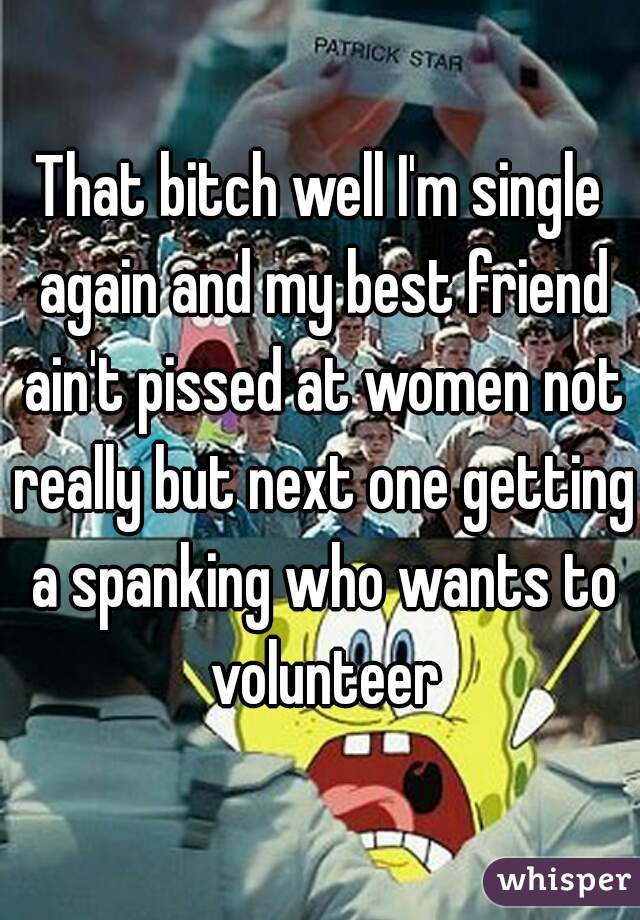 That bitch well I'm single again and my best friend ain't pissed at women not really but next one getting a spanking who wants to volunteer