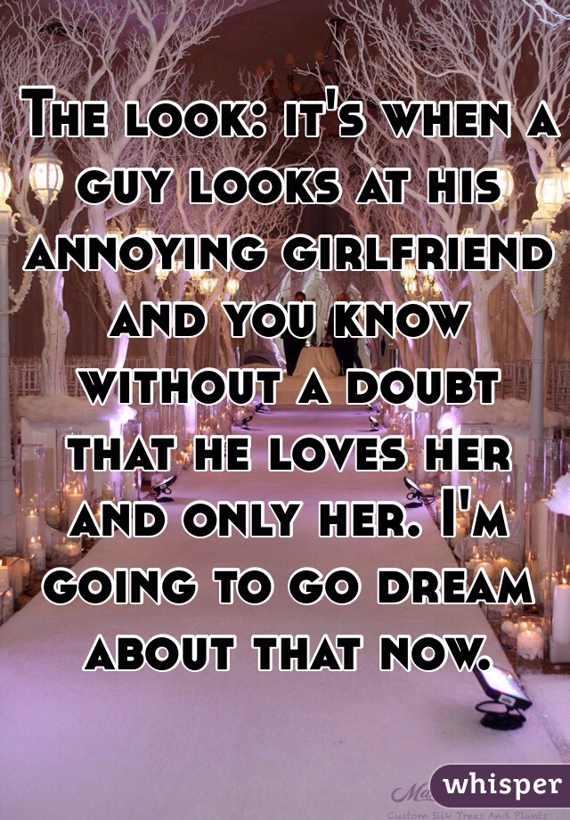 The look: it's when a guy looks at his annoying girlfriend  and you know without a doubt that he loves her and only her. I'm going to go dream about that now. 