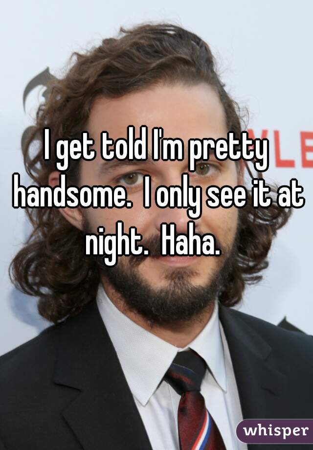 I get told I'm pretty handsome.  I only see it at night.  Haha.  