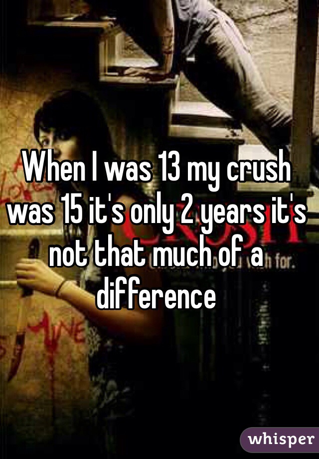 When I was 13 my crush was 15 it's only 2 years it's not that much of a difference 
