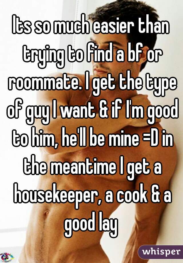 Its so much easier than trying to find a bf or roommate. I get the type of guy I want & if I'm good to him, he'll be mine =D in the meantime I get a housekeeper, a cook & a good lay 