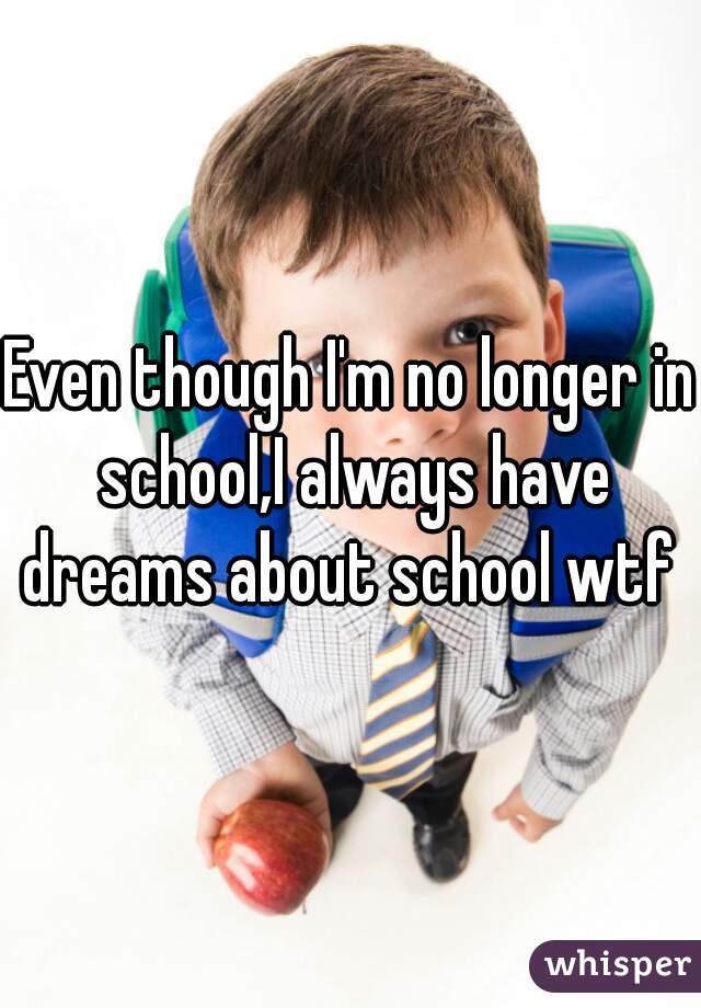 Even though I'm no longer in school,I always have dreams about school wtf 