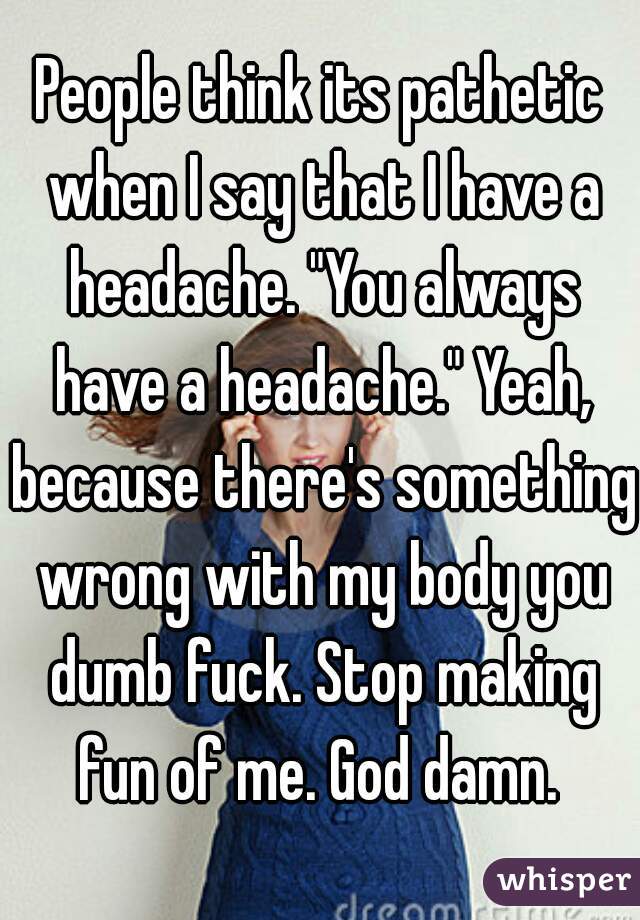People think its pathetic when I say that I have a headache. "You always have a headache." Yeah, because there's something wrong with my body you dumb fuck. Stop making fun of me. God damn. 