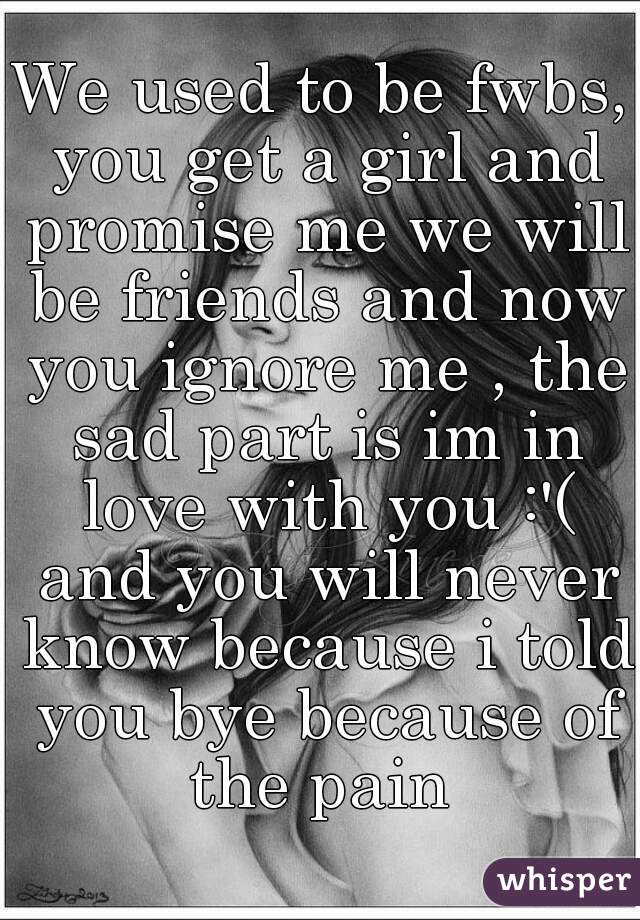 We used to be fwbs, you get a girl and promise me we will be friends and now you ignore me , the sad part is im in love with you :'( and you will never know because i told you bye because of the pain 