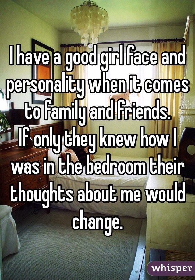 I have a good girl face and personality when it comes to family and friends. 
If only they knew how I was in the bedroom their thoughts about me would change.
