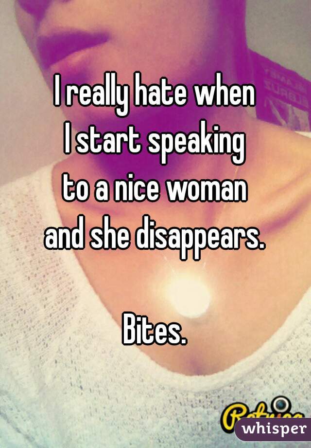 I really hate when
I start speaking
to a nice woman
and she disappears.

Bites.