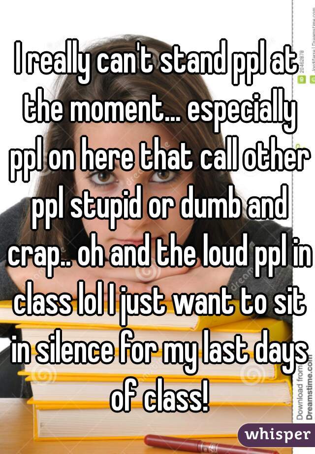 I really can't stand ppl at the moment... especially ppl on here that call other ppl stupid or dumb and crap.. oh and the loud ppl in class lol I just want to sit in silence for my last days of class!