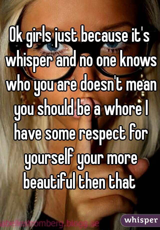 Ok girls just because it's whisper and no one knows who you are doesn't mean you should be a whore I have some respect for yourself your more beautiful then that 