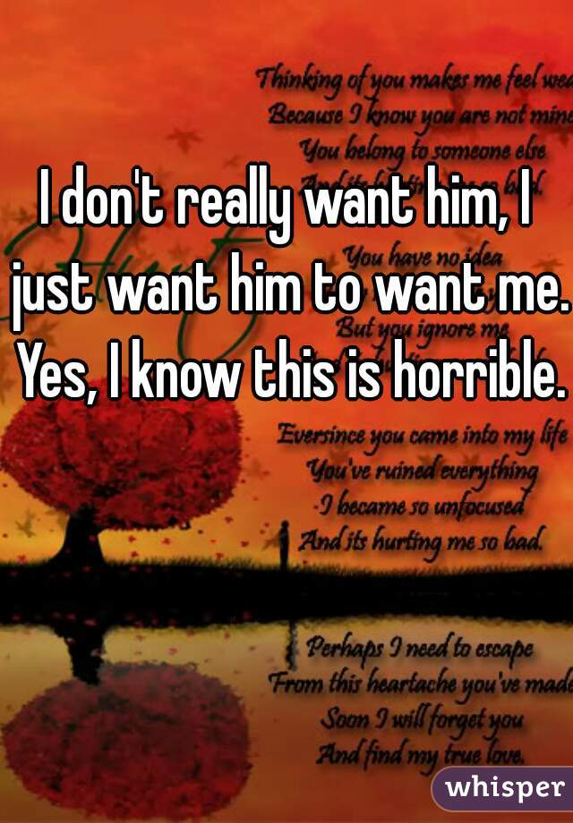 I don't really want him, I just want him to want me. Yes, I know this is horrible. 