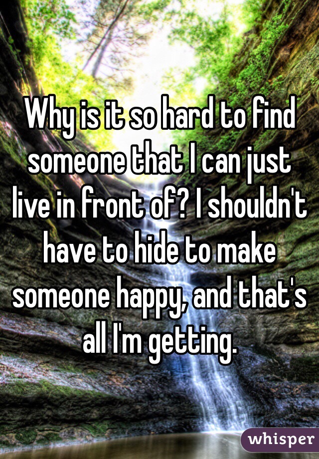 Why is it so hard to find someone that I can just live in front of? I shouldn't have to hide to make someone happy, and that's all I'm getting.