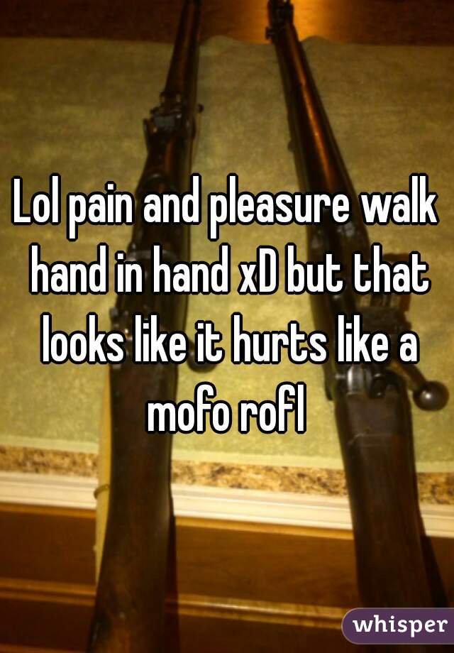 Lol pain and pleasure walk hand in hand xD but that looks like it hurts like a mofo rofl 