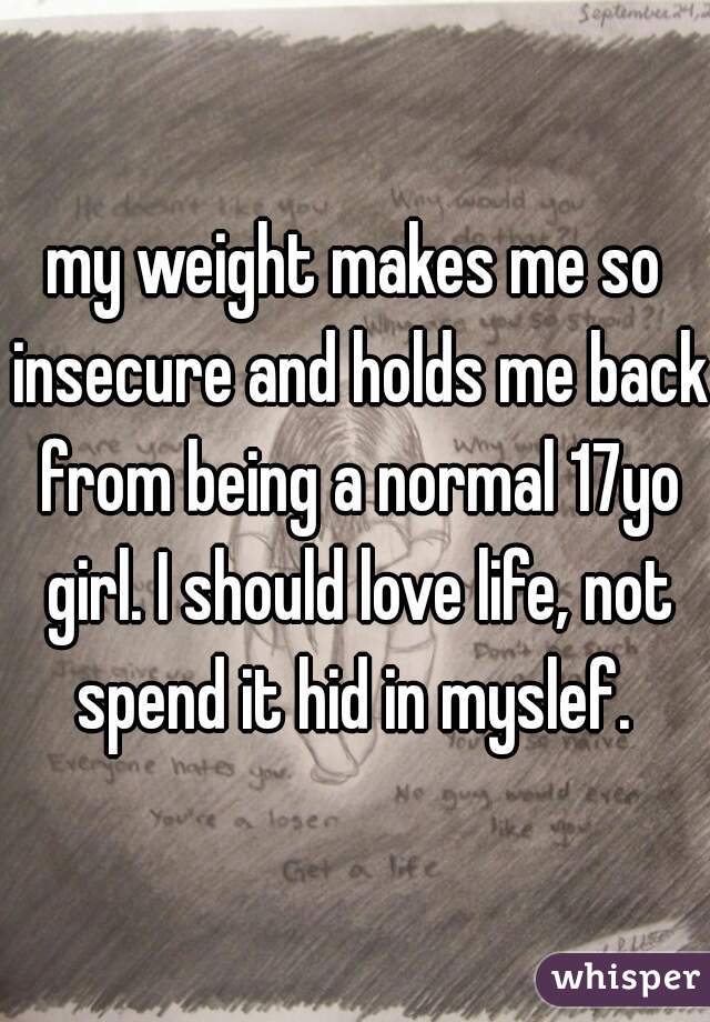 my weight makes me so insecure and holds me back from being a normal 17yo girl. I should love life, not spend it hid in myslef. 