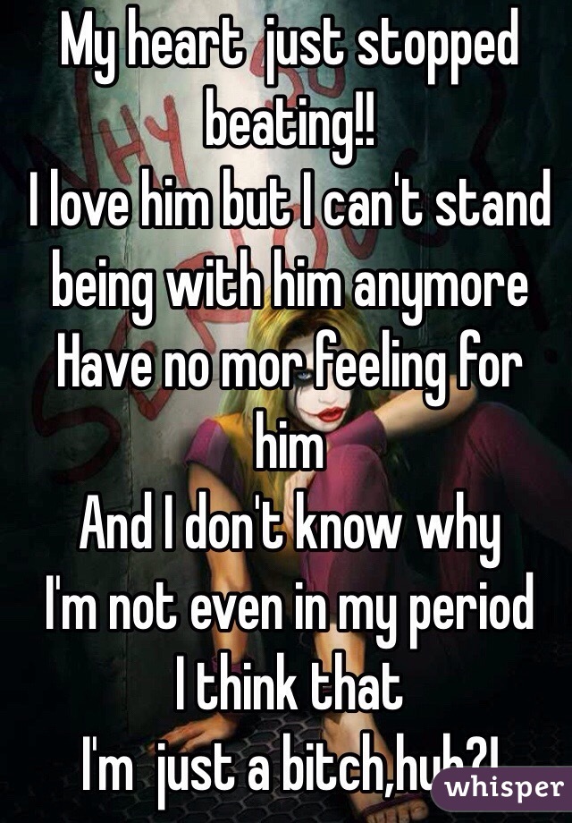 My heart  just stopped  beating!! 
I love him but I can't stand being with him anymore 
Have no mor feeling for him 
And I don't know why 
 I'm not even in my period
I think that 
I'm  just a bitch,huh?!