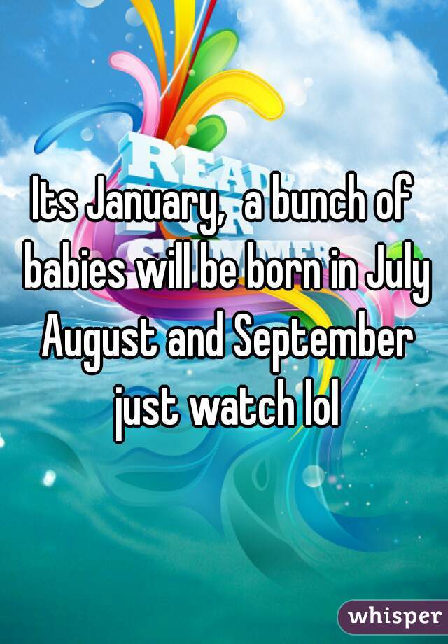 Its January,  a bunch of babies will be born in July August and September just watch lol