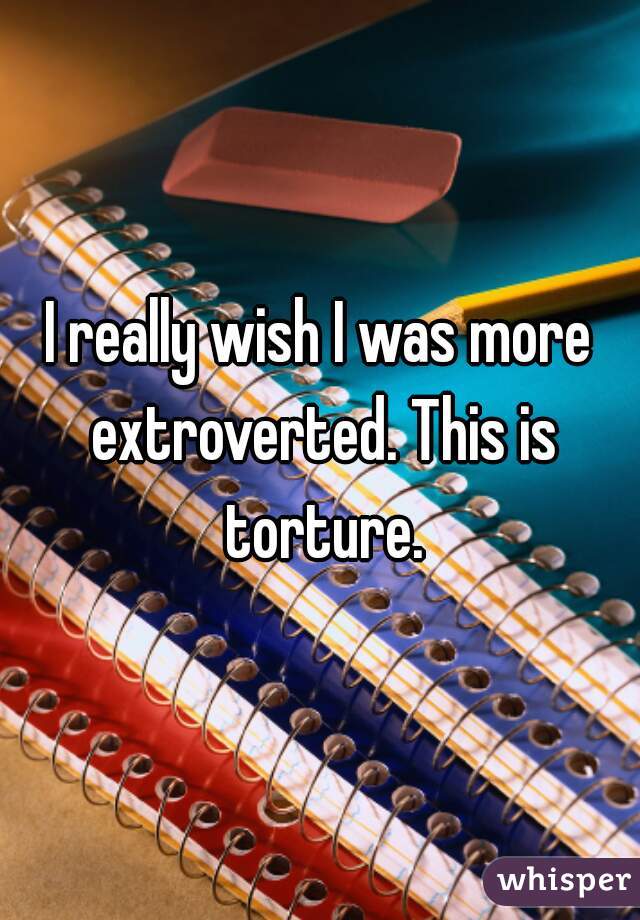 I really wish I was more extroverted. This is torture.