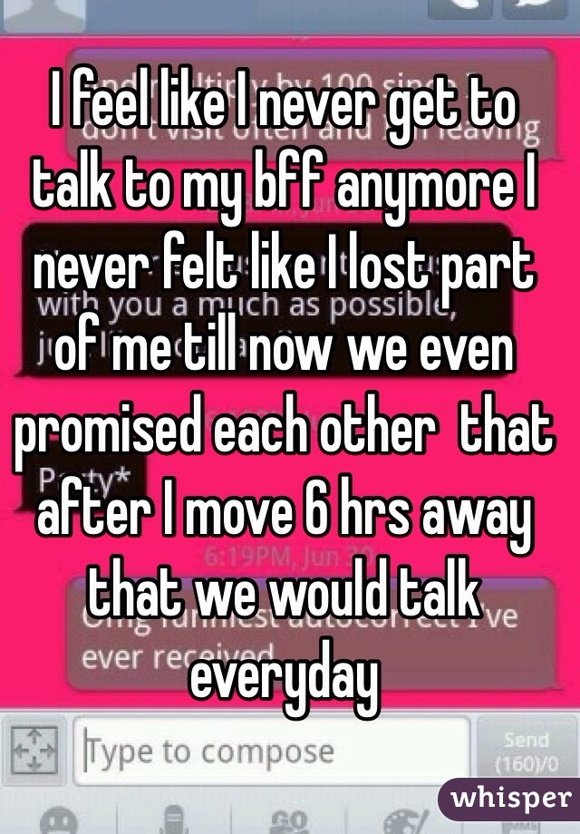 I feel like I never get to talk to my bff anymore I never felt like I lost part of me till now we even promised each other  that after I move 6 hrs away that we would talk everyday 