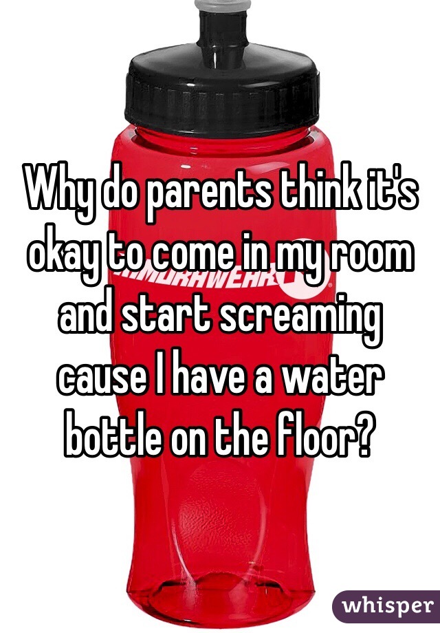 Why do parents think it's okay to come in my room and start screaming cause I have a water bottle on the floor? 