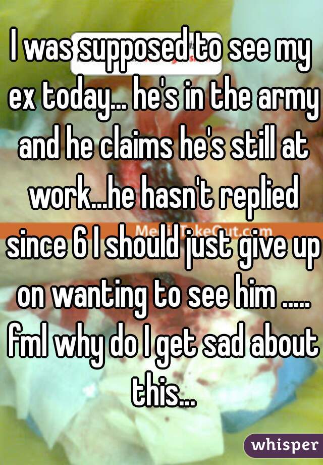 I was supposed to see my ex today... he's in the army and he claims he's still at work...he hasn't replied since 6 I should just give up on wanting to see him ..... fml why do I get sad about this...