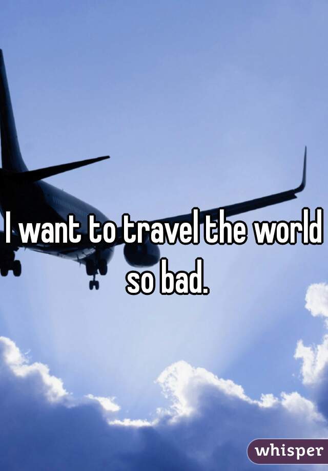 I want to travel the world so bad.