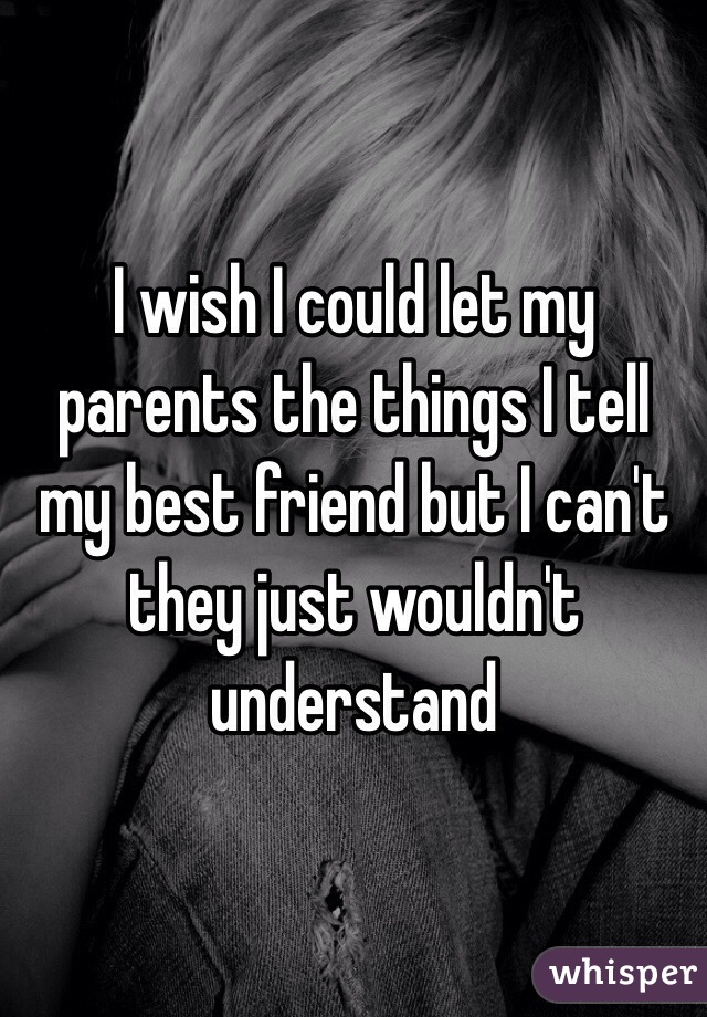 I wish I could let my parents the things I tell my best friend but I can't they just wouldn't understand 