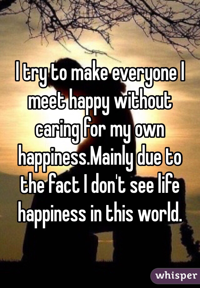 I try to make everyone I meet happy without caring for my own happiness.Mainly due to the fact I don't see life happiness in this world.