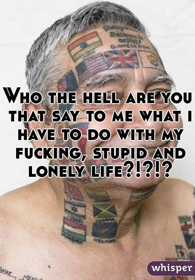 Who the hell are you that say to me what i have to do with my fucking, stupid and lonely life?!?!?