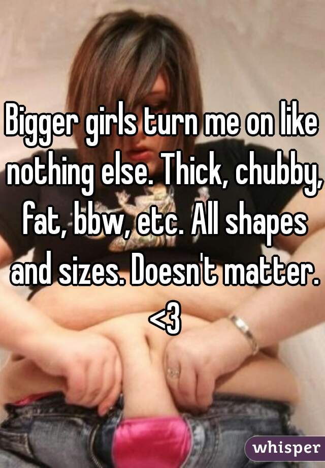 Bigger girls turn me on like nothing else. Thick, chubby, fat, bbw, etc. All shapes and sizes. Doesn't matter. <3