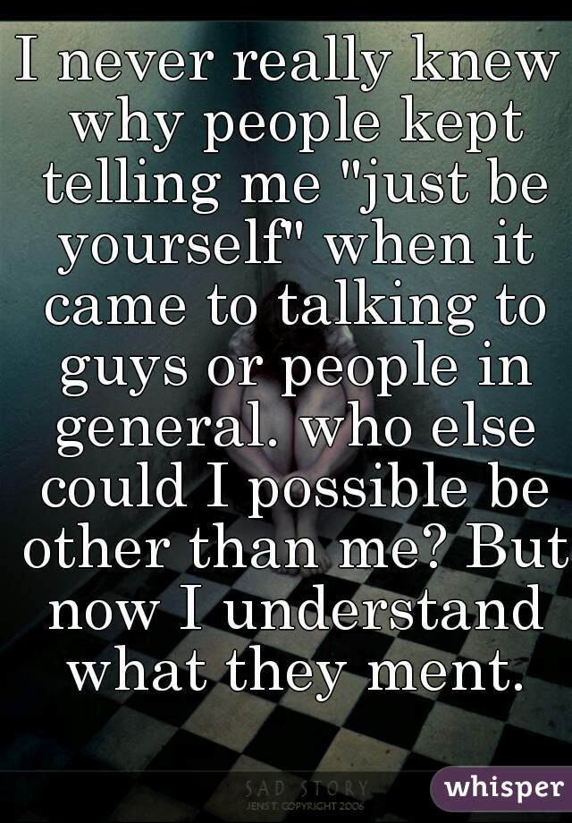 I never really knew why people kept telling me "just be yourself" when it came to talking to guys or people in general. who else could I possible be other than me? But now I understand what they ment.